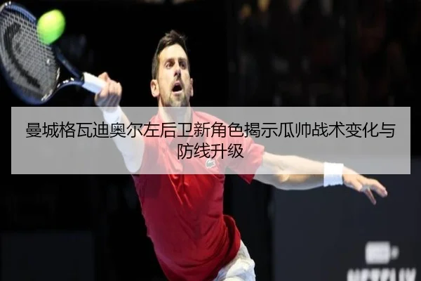 曼城格瓦迪奥尔左后卫新角色揭示瓜帅战术变化与防线升级