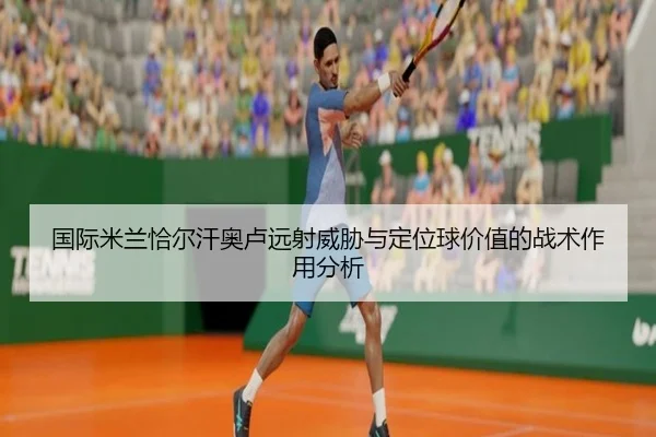 国际米兰恰尔汗奥卢远射威胁与定位球价值的战术作用分析