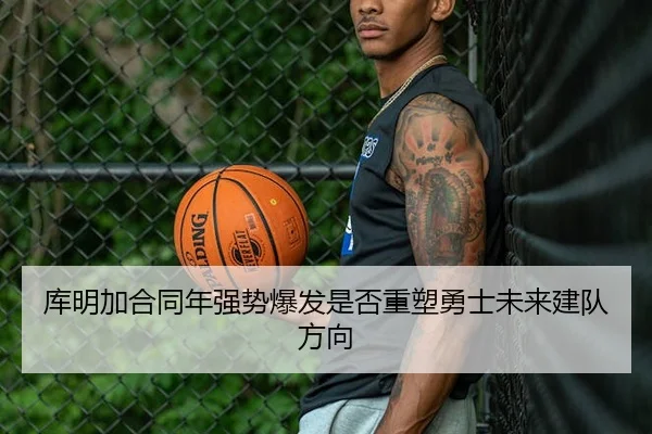 库明加合同年强势爆发是否重塑勇士未来建队方向