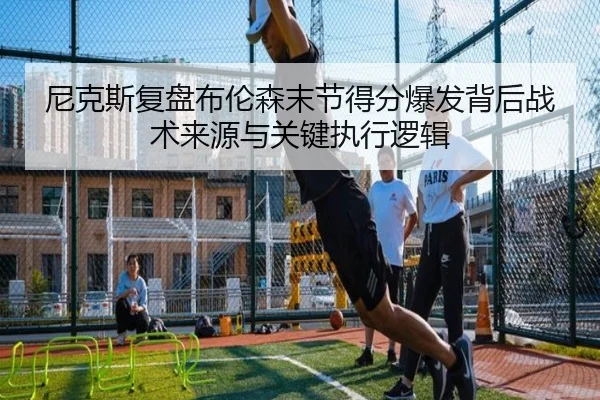 尼克斯复盘布伦森末节得分爆发背后战术来源与关键执行逻辑
