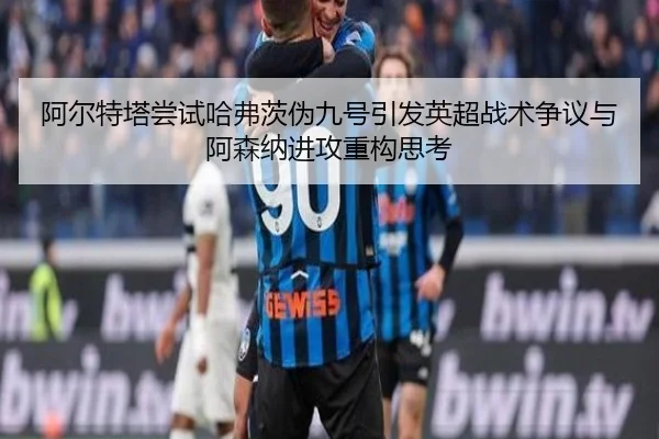 阿尔特塔尝试哈弗茨伪九号引发英超战术争议与阿森纳进攻重构思考