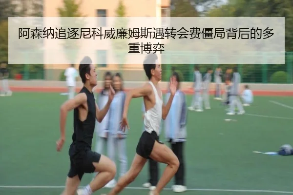 阿森纳追逐尼科威廉姆斯遇转会费僵局背后的多重博弈