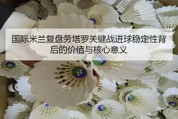 国际米兰复盘劳塔罗关键战进球稳定性背后的价值与核心意义