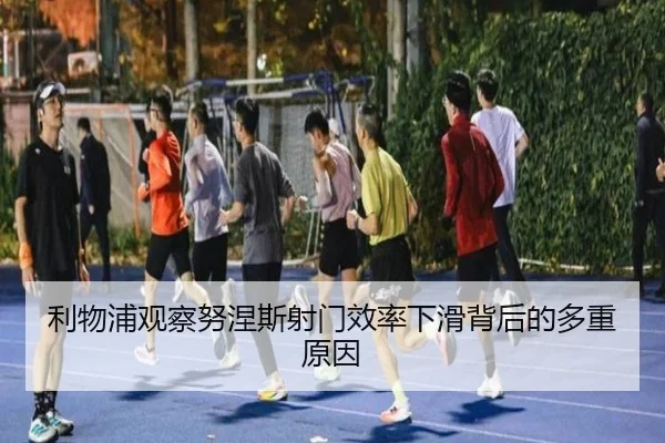 利物浦观察努涅斯射门效率下滑背后的多重原因